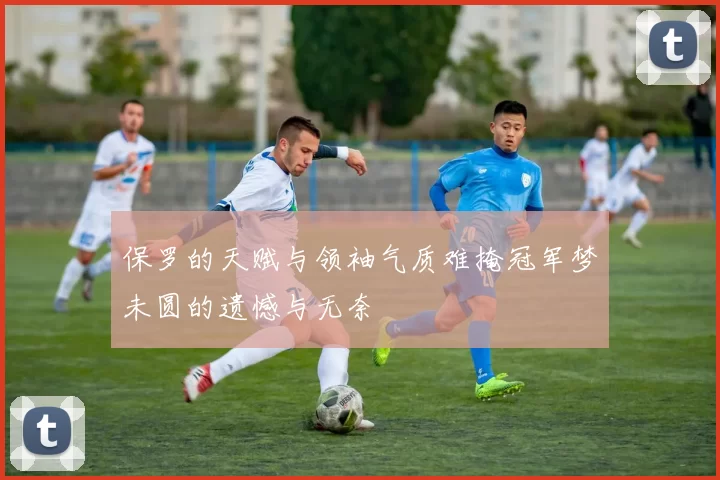 保罗的天赋与领袖气质难掩冠军梦未圆的遗憾与无奈