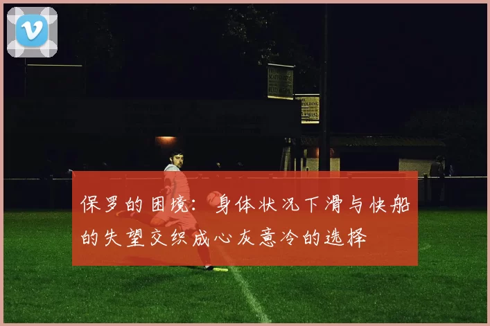 保罗的困境:身体状况下滑与快船的失望交织成心灰意冷的选择