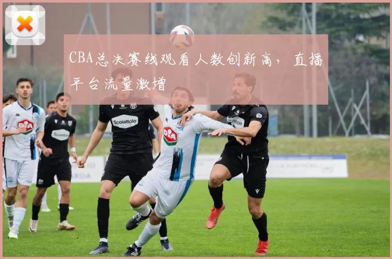 CBA总决赛线观看人数创新高，直播平台流量激增