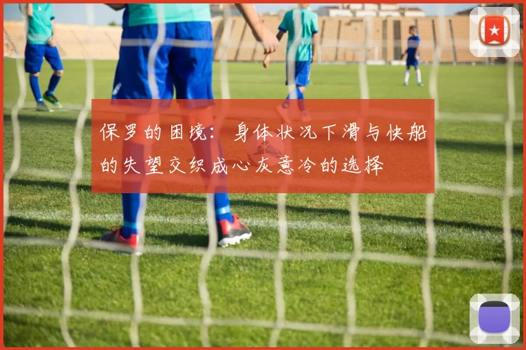 保罗的困境:身体状况下滑与快船的失望交织成心灰意冷的选择