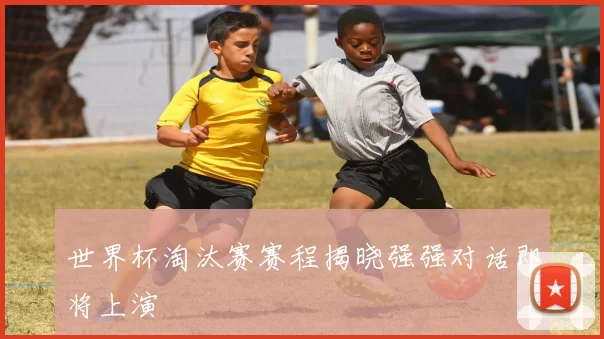 世界杯淘汰赛赛程揭晓强强对话即将上演