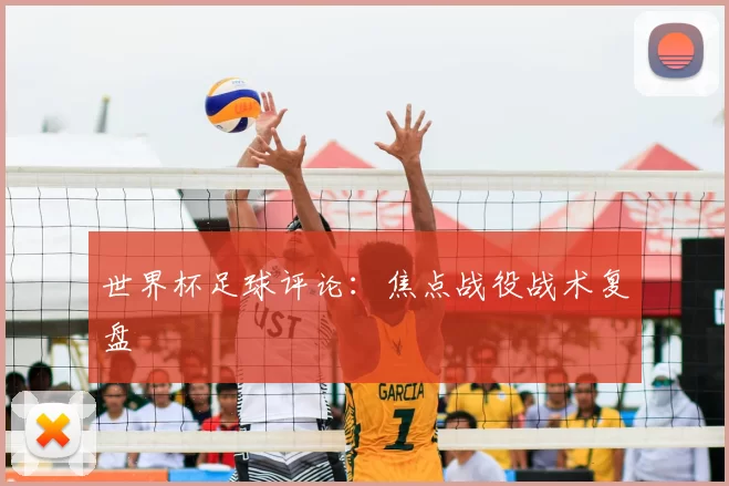 世界杯足球评论：焦点战役战术复盘