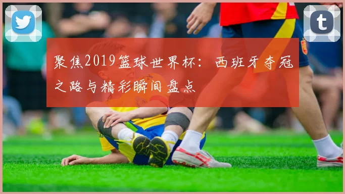 聚焦2019篮球世界杯:西班牙夺冠之路与精彩瞬间盘点