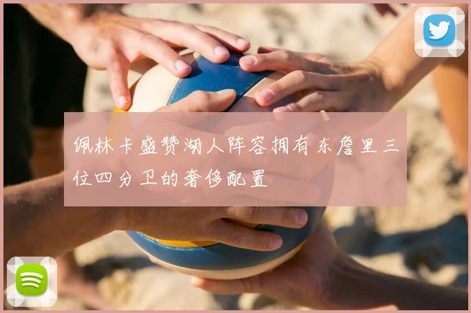 佩林卡盛赞湖人阵容拥有东詹里三位四分卫的奢侈配置