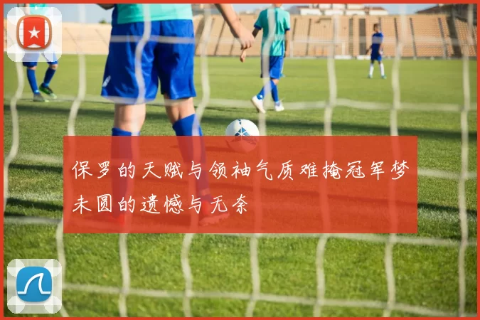 保罗的天赋与领袖气质难掩冠军梦未圆的遗憾与无奈