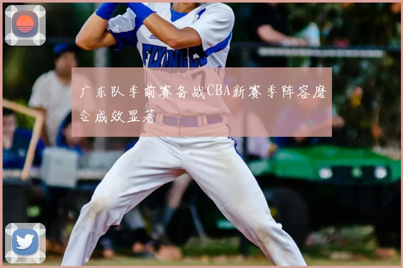 广东队季前赛备战CBA新赛季阵容磨合成效显著