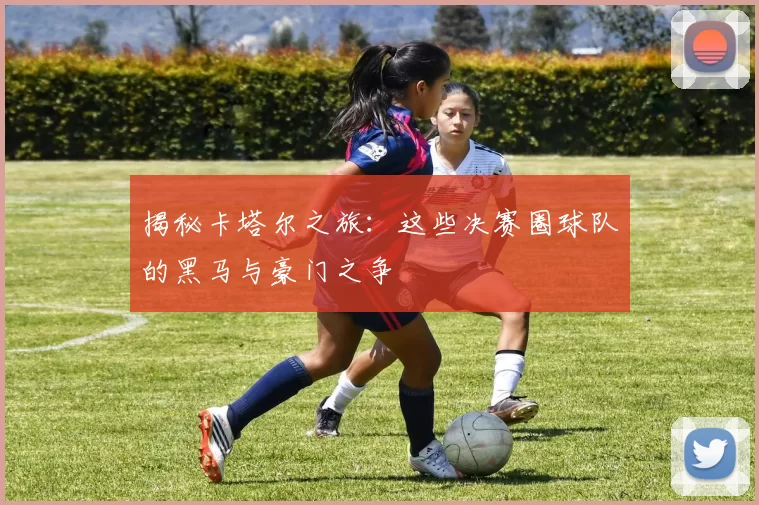 揭秘卡塔尔之旅：这些决赛圈球队的黑马与豪门之争