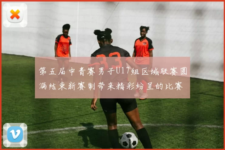 第五届中青赛男子U17组区域联赛圆满结束新赛制带来精彩纷呈的比赛体验