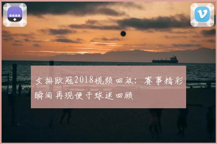 女排欧冠2018视频回放：赛事精彩瞬间再现便于球迷回顾