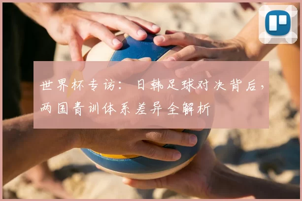 世界杯专访:日韩足球对决背后,两国青训体系差异全解析